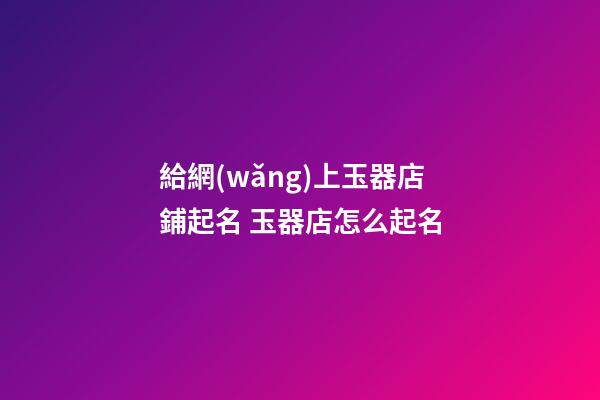 給網(wǎng)上玉器店鋪起名 玉器店怎么起名-第1張-店鋪起名-玄機派